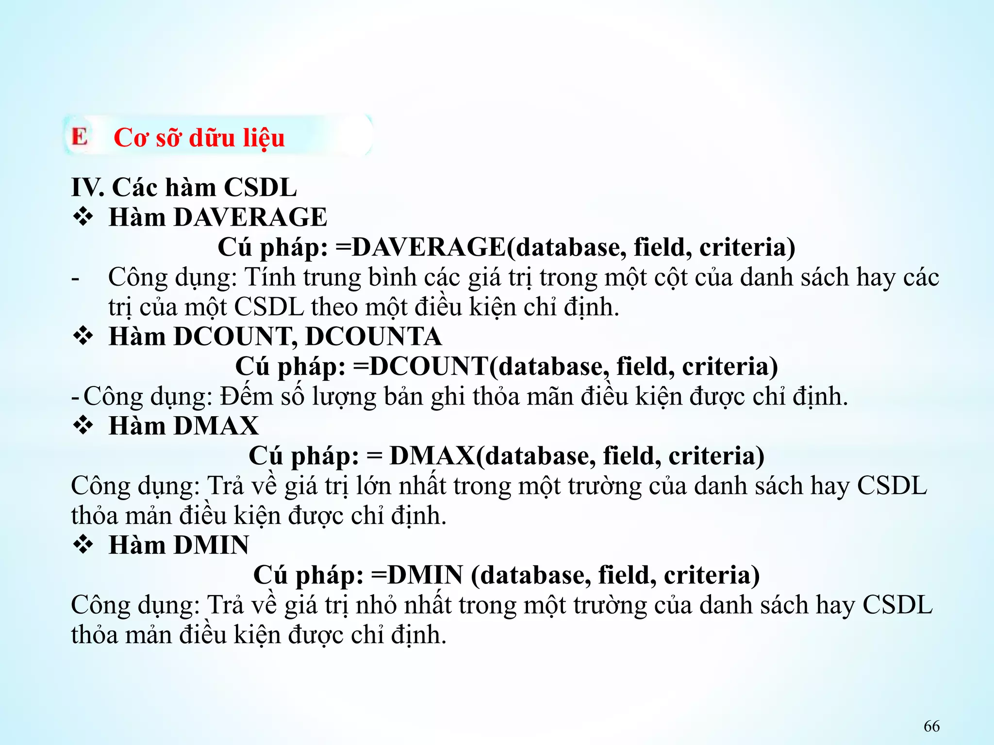 66
Cơ sỡ dữu liệu
IV. Các hàm CSDL
 Hàm DAVERAGE
Cú pháp: =DAVERAGE(database, field, criteria)
- Công dụng: Tính trung bình các giá trị trong một cột của danh sách hay các
trị của một CSDL theo một điều kiện chỉ định.
 Hàm DCOUNT, DCOUNTA
Cú pháp: =DCOUNT(database, field, criteria)
-Công dụng: Đếm số lượng bản ghi thỏa mãn điều kiện được chỉ định.
 Hàm DMAX
Cú pháp: = DMAX(database, field, criteria)
Công dụng: Trả về giá trị lớn nhất trong một trường của danh sách hay CSDL
thỏa mản điều kiện được chỉ định.
 Hàm DMIN
Cú pháp: =DMIN (database, field, criteria)
Công dụng: Trả về giá trị nhỏ nhất trong một trường của danh sách hay CSDL
thỏa mản điều kiện được chỉ định.
 
