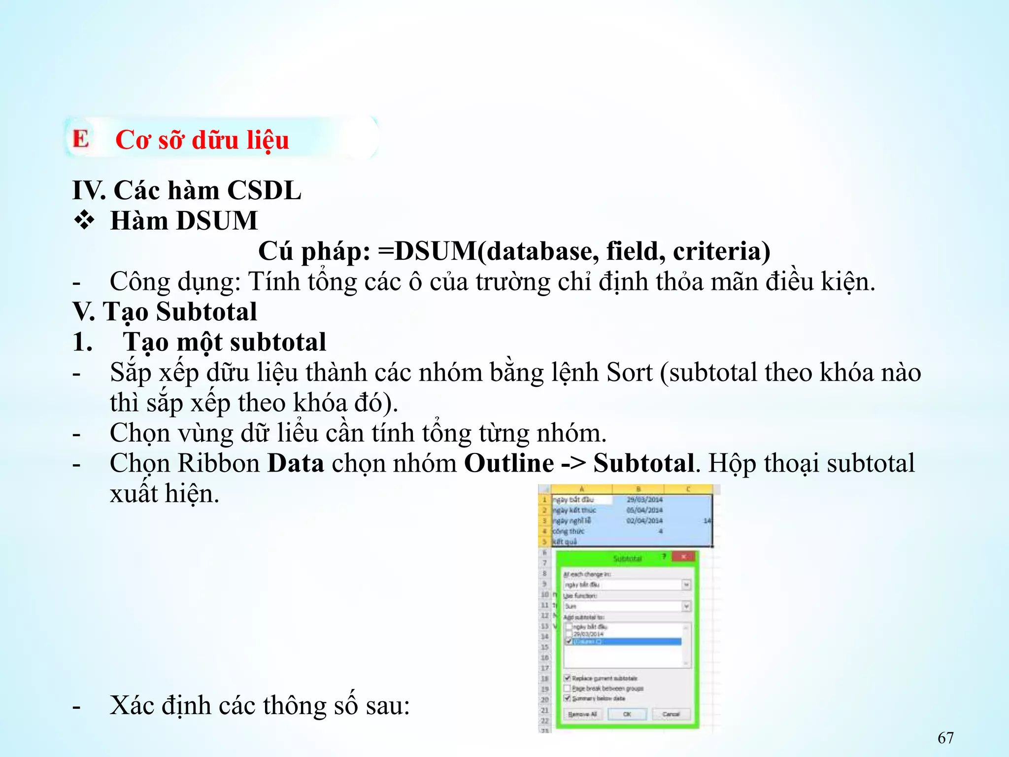 67
Cơ sỡ dữu liệu
IV. Các hàm CSDL
 Hàm DSUM
Cú pháp: =DSUM(database, field, criteria)
- Công dụng: Tính tổng các ô của trường chỉ định thỏa mãn điều kiện.
V. Tạo Subtotal
1. Tạo một subtotal
- Sắp xếp dữu liệu thành các nhóm bằng lệnh Sort (subtotal theo khóa nào
thì sắp xếp theo khóa đó).
- Chọn vùng dữ liểu cần tính tổng từng nhóm.
- Chọn Ribbon Data chọn nhóm Outline -> Subtotal. Hộp thoại subtotal
xuất hiện.
- Xác định các thông số sau:
 