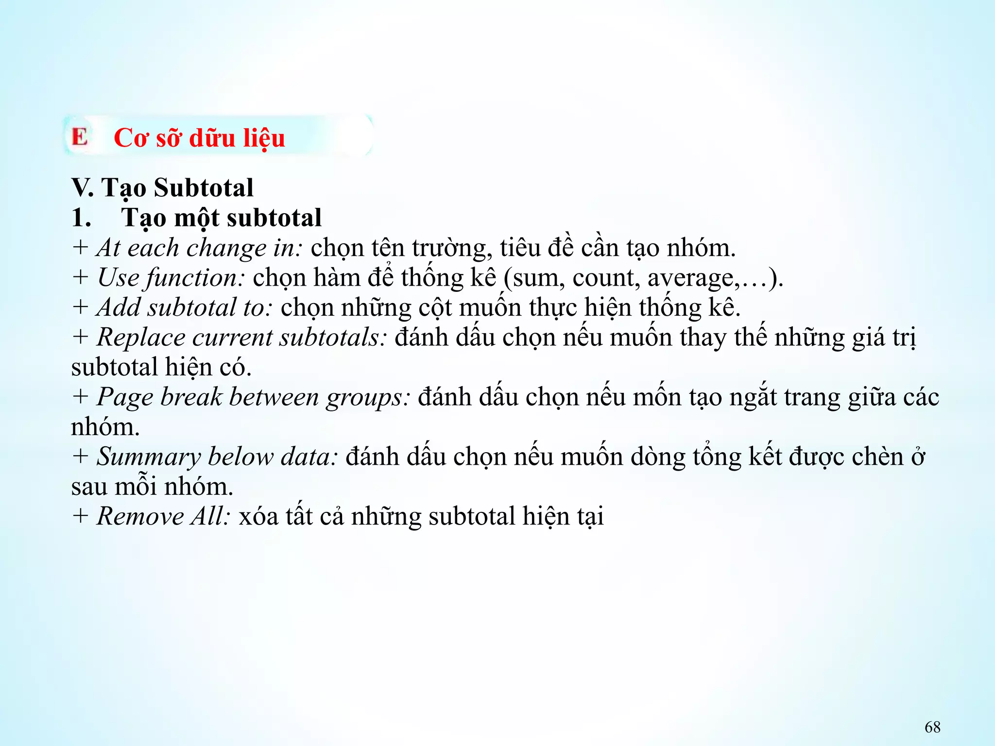 68
Cơ sỡ dữu liệu
V. Tạo Subtotal
1. Tạo một subtotal
+ At each change in: chọn tên trường, tiêu đề cần tạo nhóm.
+ Use function: chọn hàm để thống kê (sum, count, average,…).
+ Add subtotal to: chọn những cột muốn thực hiện thống kê.
+ Replace current subtotals: đánh dấu chọn nếu muốn thay thế những giá trị
subtotal hiện có.
+ Page break between groups: đánh dấu chọn nếu mốn tạo ngắt trang giữa các
nhóm.
+ Summary below data: đánh dấu chọn nếu muốn dòng tổng kết được chèn ở
sau mỗi nhóm.
+ Remove All: xóa tất cả những subtotal hiện tại
 
