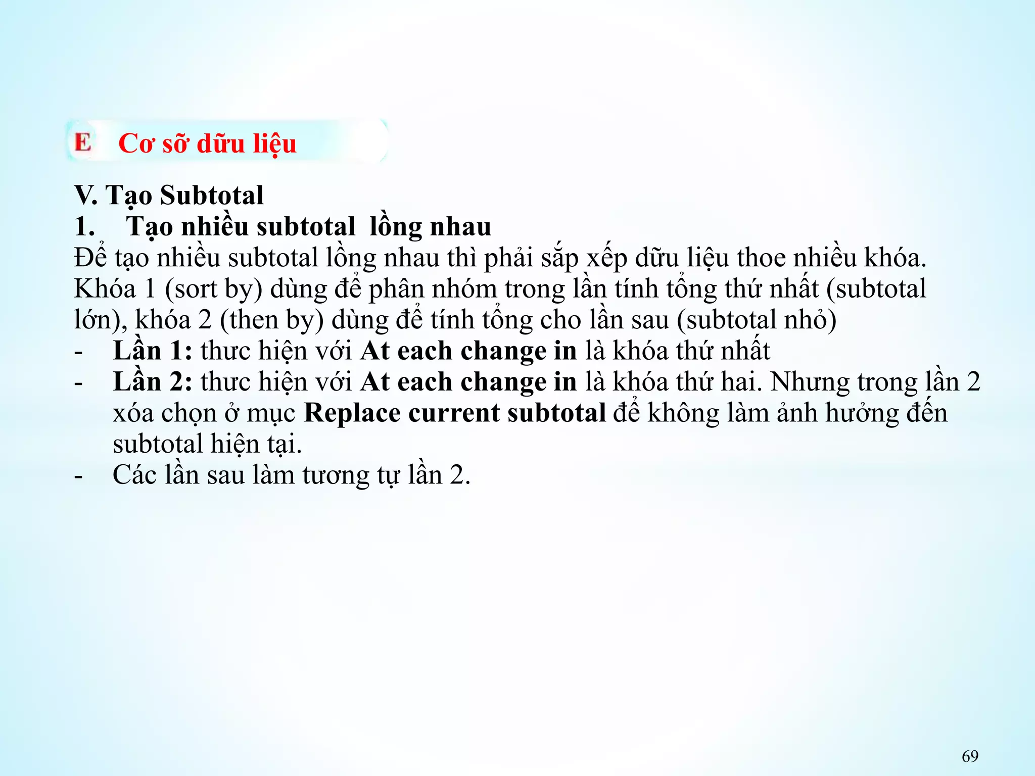 69
Cơ sỡ dữu liệu
V. Tạo Subtotal
1. Tạo nhiều subtotal lồng nhau
Để tạo nhiều subtotal lồng nhau thì phải sắp xếp dữu liệu thoe nhiều khóa.
Khóa 1 (sort by) dùng để phân nhóm trong lần tính tổng thứ nhất (subtotal
lớn), khóa 2 (then by) dùng để tính tổng cho lần sau (subtotal nhỏ)
- Lần 1: thưc hiện với At each change in là khóa thứ nhất
- Lần 2: thưc hiện với At each change in là khóa thứ hai. Nhưng trong lần 2
xóa chọn ở mục Replace current subtotal để không làm ảnh hưởng đến
subtotal hiện tại.
- Các lần sau làm tương tự lần 2.
 