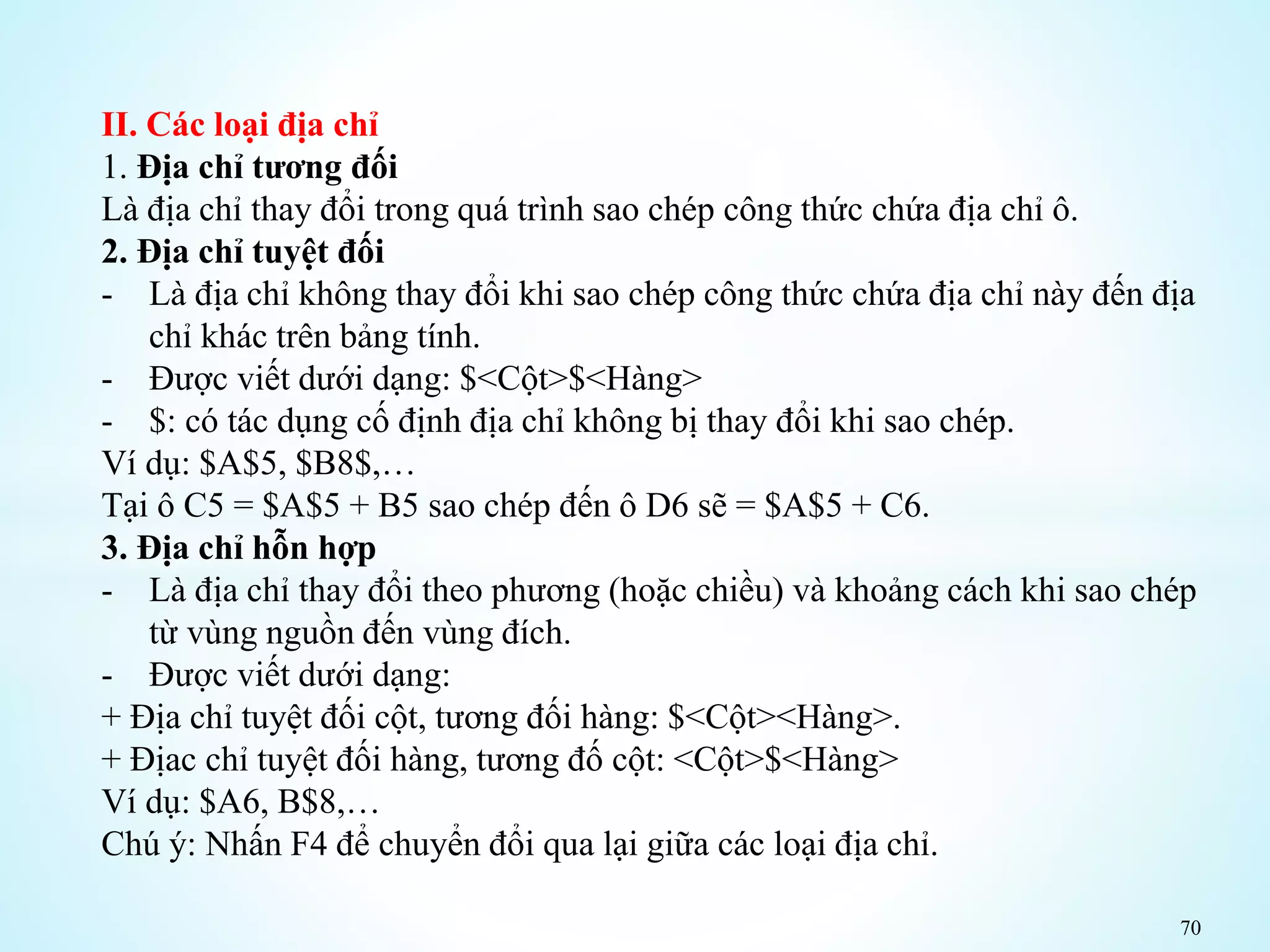 70
II. Các loại địa chỉ
1. Địa chỉ tương đối
Là địa chỉ thay đổi trong quá trình sao chép công thức chứa địa chỉ ô.
2. Địa chỉ tuyệt đối
- Là địa chỉ không thay đổi khi sao chép công thức chứa địa chỉ này đến địa
chỉ khác trên bảng tính.
- Được viết dưới dạng: $<Cột>$<Hàng>
- $: có tác dụng cố định địa chỉ không bị thay đổi khi sao chép.
Ví dụ: $A$5, $B8$,…
Tại ô C5 = $A$5 + B5 sao chép đến ô D6 sẽ = $A$5 + C6.
3. Địa chỉ hỗn hợp
- Là địa chỉ thay đổi theo phương (hoặc chiều) và khoảng cách khi sao chép
từ vùng nguồn đến vùng đích.
- Được viết dưới dạng:
+ Địa chỉ tuyệt đối cột, tương đối hàng: $<Cột><Hàng>.
+ Địac chỉ tuyệt đối hàng, tương đố cột: <Cột>$<Hàng>
Ví dụ: $A6, B$8,…
Chú ý: Nhấn F4 để chuyển đổi qua lại giữa các loại địa chỉ.
 