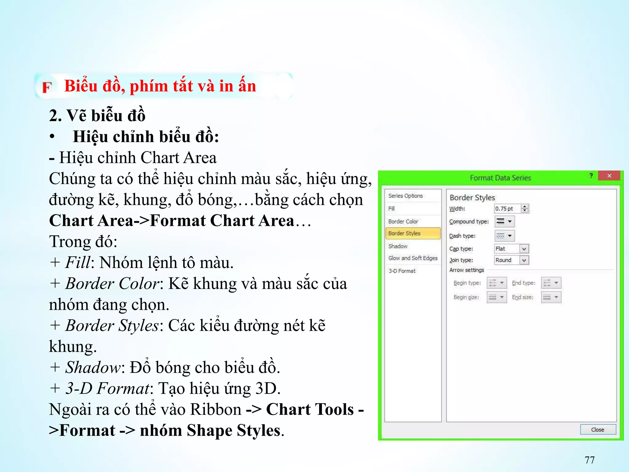 77
Biểu đồ, phím tắt và in ấn
2. Vẽ biễu đồ
• Hiệu chỉnh biểu đồ:
- Hiệu chỉnh Chart Area
Chúng ta có thể hiệu chỉnh màu sắc, hiệu ứng,
đường kẽ, khung, đổ bóng,…bằng cách chọn
Chart Area->Format Chart Area…
Trong đó:
+ Fill: Nhóm lệnh tô màu.
+ Border Color: Kẽ khung và màu sắc của
nhóm đang chọn.
+ Border Styles: Các kiểu đường nét kẽ
khung.
+ Shadow: Đổ bóng cho biểu đồ.
+ 3-D Format: Tạo hiệu ứng 3D.
Ngoài ra có thể vào Ribbon -> Chart Tools -
>Format -> nhóm Shape Styles.
 