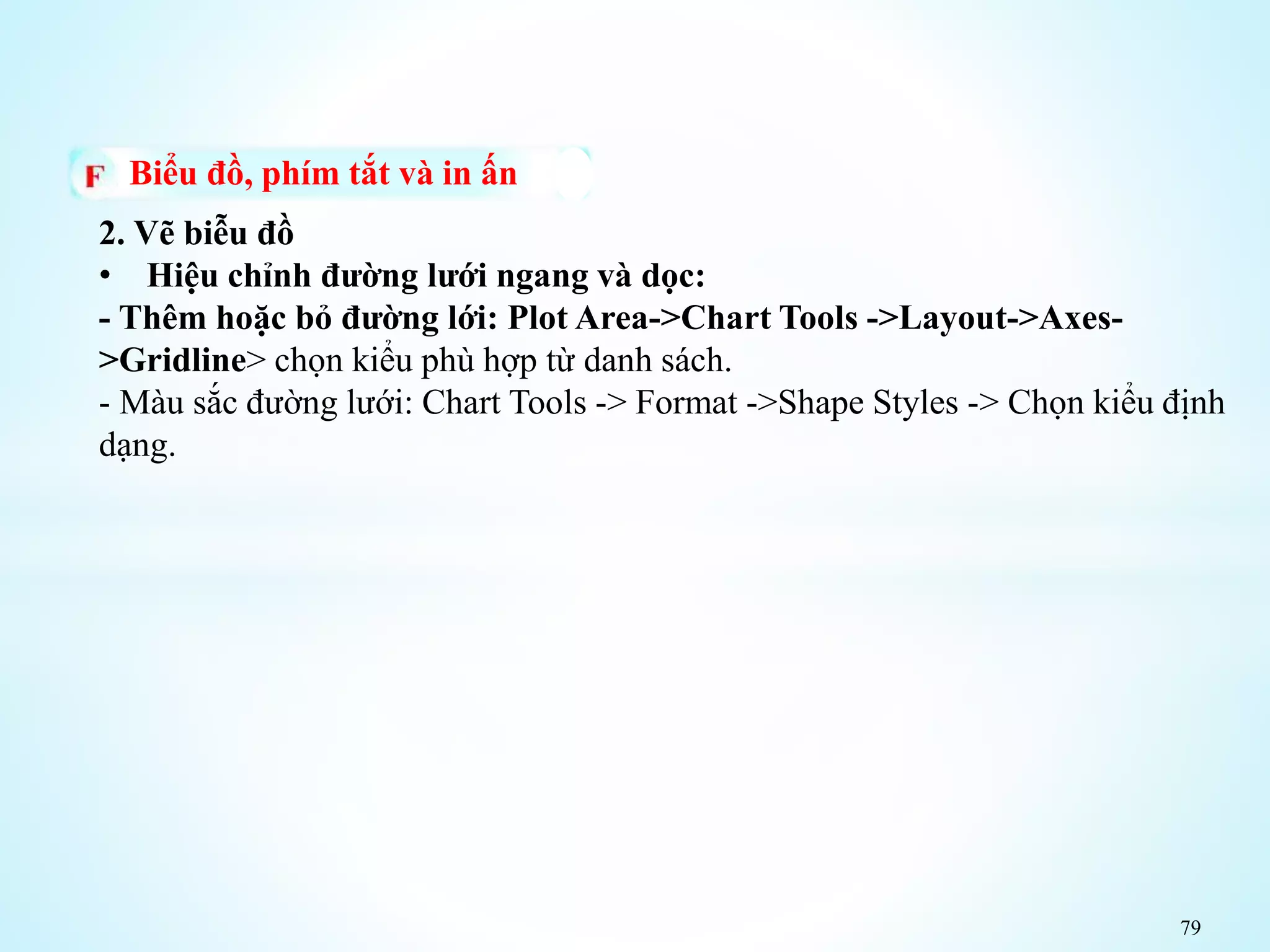 79
Biểu đồ, phím tắt và in ấn
2. Vẽ biễu đồ
• Hiệu chỉnh đường lưới ngang và dọc:
- Thêm hoặc bỏ đường lới: Plot Area->Chart Tools ->Layout->Axes-
>Gridline> chọn kiểu phù hợp từ danh sách.
- Màu sắc đường lưới: Chart Tools -> Format ->Shape Styles -> Chọn kiểu định
dạng.
 