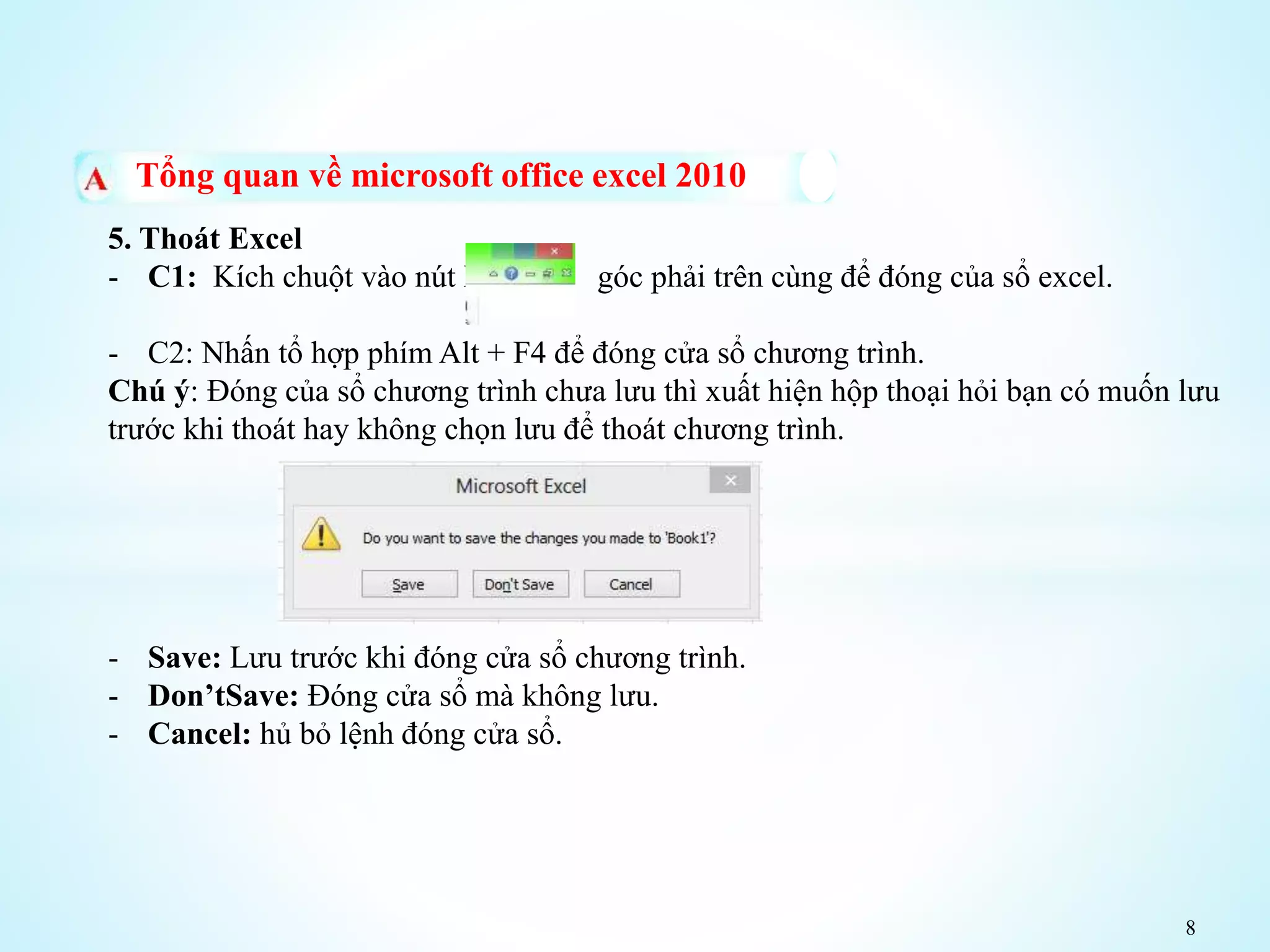 8
Tổng quan về microsoft office excel 2010
5. Thoát Excel
- C1: Kích chuột vào nút X góc phải trên cùng để đóng của sổ excel.
- C2: Nhấn tổ hợp phím Alt + F4 để đóng cửa sổ chương trình.
Chú ý: Đóng của sổ chương trình chưa lưu thì xuất hiện hộp thoại hỏi bạn có muốn lưu
trước khi thoát hay không chọn lưu để thoát chương trình.
- Save: Lưu trước khi đóng cửa sổ chương trình.
- Don’tSave: Đóng cửa sổ mà không lưu.
- Cancel: hủ bỏ lệnh đóng cửa sổ.
 