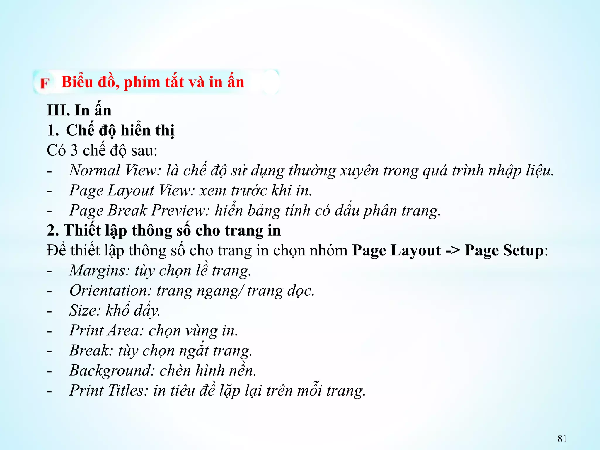 81
Biểu đồ, phím tắt và in ấn
III. In ấn
1. Chế độ hiển thị
Có 3 chế độ sau:
- Normal View: là chế độ sử dụng thường xuyên trong quá trình nhập liệu.
- Page Layout View: xem trước khi in.
- Page Break Preview: hiển bảng tính có dấu phân trang.
2. Thiết lập thông số cho trang in
Để thiết lập thông số cho trang in chọn nhóm Page Layout -> Page Setup:
- Margins: tùy chọn lề trang.
- Orientation: trang ngang/ trang dọc.
- Size: khổ dấy.
- Print Area: chọn vùng in.
- Break: tùy chọn ngắt trang.
- Background: chèn hình nền.
- Print Titles: in tiêu đề lặp lại trên mỗi trang.
 