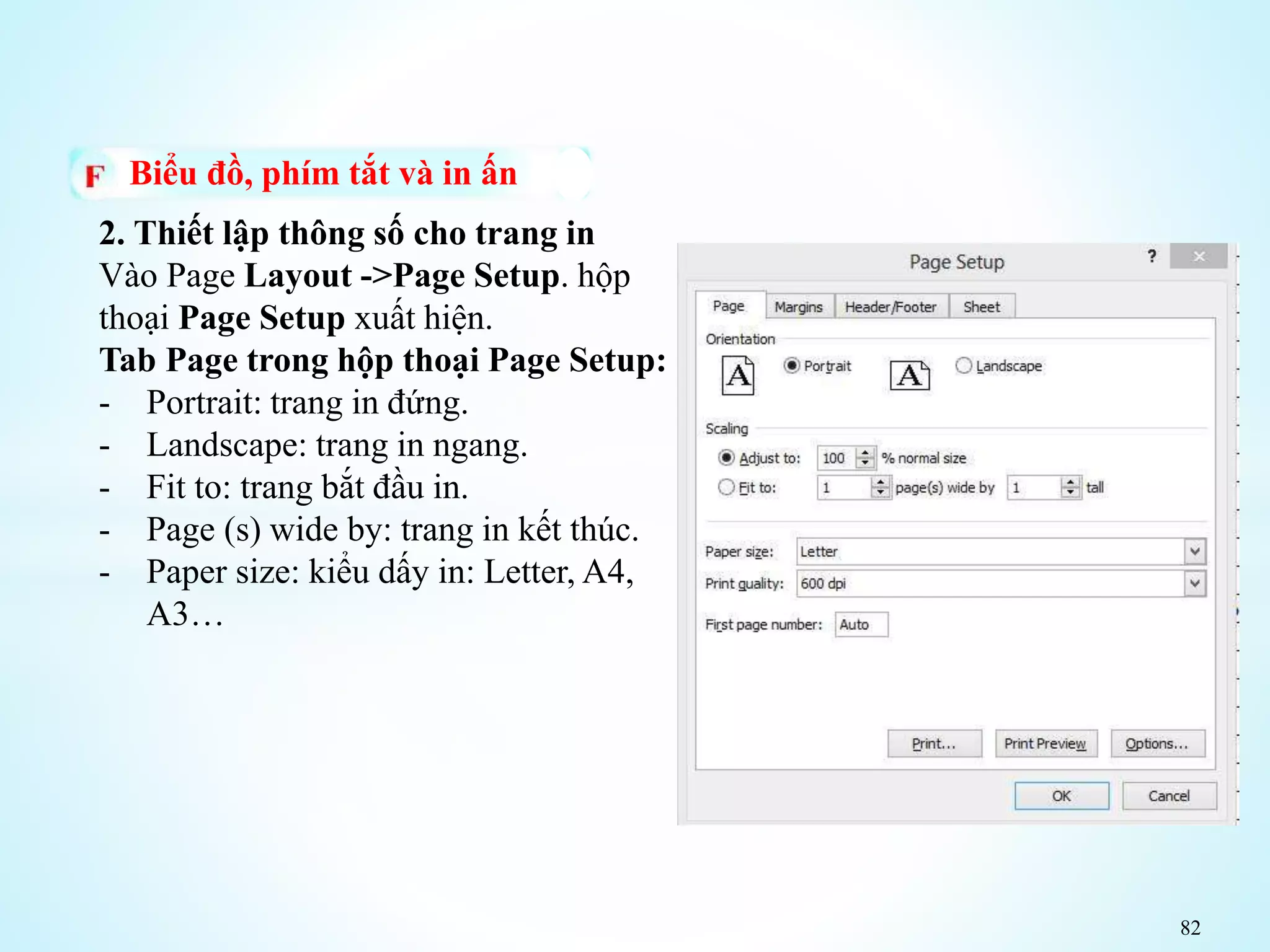 82
Biểu đồ, phím tắt và in ấn
2. Thiết lập thông số cho trang in
Vào Page Layout ->Page Setup. hộp
thoại Page Setup xuất hiện.
Tab Page trong hộp thoại Page Setup:
- Portrait: trang in đứng.
- Landscape: trang in ngang.
- Fit to: trang bắt đầu in.
- Page (s) wide by: trang in kết thúc.
- Paper size: kiểu dấy in: Letter, A4,
A3…
 