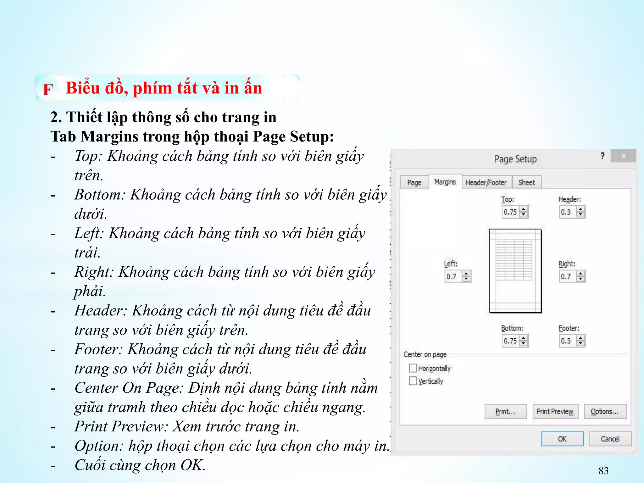 83
Biểu đồ, phím tắt và in ấn
2. Thiết lập thông số cho trang in
Tab Margins trong hộp thoại Page Setup:
- Top: Khoảng cách bảng tính so với biên giấy
trên.
- Bottom: Khoảng cách bảng tính so với biên giấy
dưới.
- Left: Khoảng cách bảng tính so với biên giấy
trái.
- Right: Khoảng cách bảng tính so với biên giấy
phải.
- Header: Khoảng cách từ nội dung tiêu đề đầu
trang so với biên giấy trên.
- Footer: Khoảng cách từ nội dung tiêu đề đầu
trang so với biên giấy dưới.
- Center On Page: Định nội dung bảng tính nằm
giữa tramh theo chiều dọc hoặc chiều ngang.
- Print Preview: Xem trước trang in.
- Option: hộp thoại chọn các lựa chọn cho máy in.
- Cuối cùng chọn OK.
 