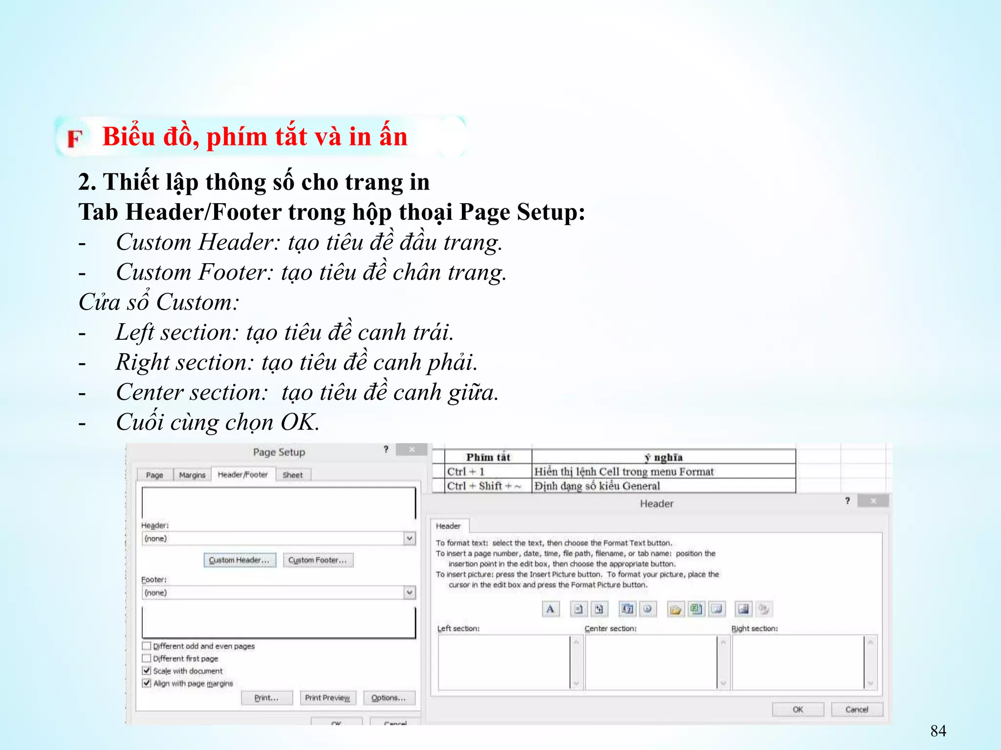 84
Biểu đồ, phím tắt và in ấn
2. Thiết lập thông số cho trang in
Tab Header/Footer trong hộp thoại Page Setup:
- Custom Header: tạo tiêu đề đầu trang.
- Custom Footer: tạo tiêu đề chân trang.
Cửa sổ Custom:
- Left section: tạo tiêu đề canh trái.
- Right section: tạo tiêu đề canh phải.
- Center section: tạo tiêu đề canh giữa.
- Cuối cùng chọn OK.
 