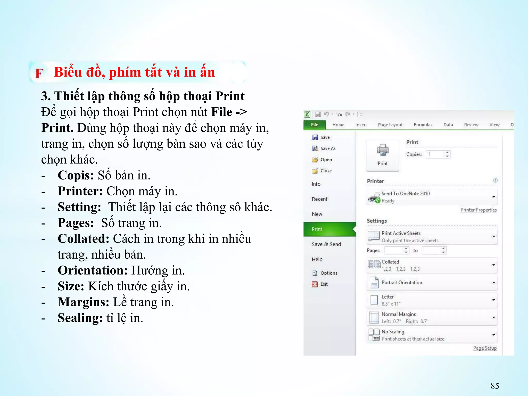 85
Biểu đồ, phím tắt và in ấn
3. Thiết lập thông số hộp thoại Print
Để gọi hộp thoại Print chọn nút File ->
Print. Dùng hộp thoại này để chọn máy in,
trang in, chọn số lượng bản sao và các tùy
chọn khác.
- Copis: Số bản in.
- Printer: Chọn máy in.
- Setting: Thiết lập lại các thông sô khác.
- Pages: Số trang in.
- Collated: Cách in trong khi in nhiều
trang, nhiều bản.
- Orientation: Hướng in.
- Size: Kích thước giấy in.
- Margins: Lề trang in.
- Sealing: tỉ lệ in.
 