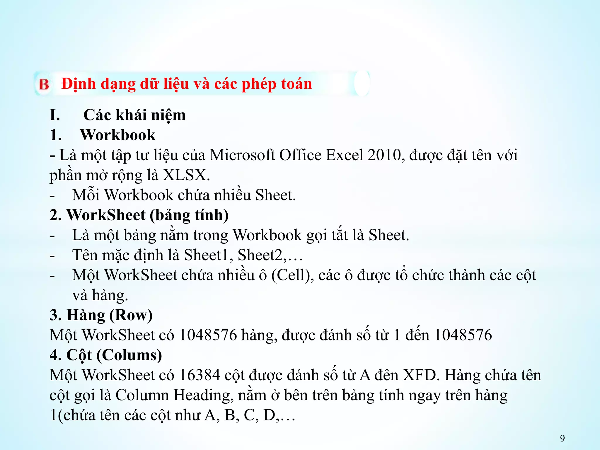 9
Định dạng dữ liệu và các phép toán
I. Các khái niệm
1. Workbook
- Là một tập tư liệu của Microsoft Office Excel 2010, được đặt tên với
phần mở rộng là XLSX.
- Mỗi Workbook chứa nhiều Sheet.
2. WorkSheet (bảng tính)
- Là một bảng nằm trong Workbook gọi tắt là Sheet.
- Tên mặc định là Sheet1, Sheet2,…
- Một WorkSheet chứa nhiều ô (Cell), các ô được tổ chức thành các cột
và hàng.
3. Hàng (Row)
Một WorkSheet có 1048576 hàng, được đánh số từ 1 đến 1048576
4. Cột (Colums)
Một WorkSheet có 16384 cột được dánh số từ A đên XFD. Hàng chứa tên
cột gọi là Column Heading, nằm ở bên trên bảng tính ngay trên hàng
1(chứa tên các cột như A, B, C, D,…
 