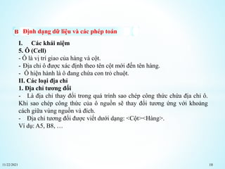 11/22/2021 10
Định dạng dữ liệu và các phép toán
I. Các khái niệm
5. Ô (Cell)
- Ô là vị trí giao của hàng và cột.
- Địa chỉ ô được xác định theo tên cột mới đến tên hàng.
- Ô hiện hành là ô đang chứa con trỏ chuột.
II. Các loại địa chỉ
1. Địa chỉ tương đối
- Là địa chỉ thay đổi trong quá trình sao chép công thức chứa địa chỉ ô.
Khi sao chép công thức của ô nguồn sẽ thay đổi tương ứng với khoảng
cách giữa vùng nguồn và đích.
- Địa chỉ tương đối được viết dưới dạng: <Cột><Hàng>.
Ví dụ: A5, B8, …
 