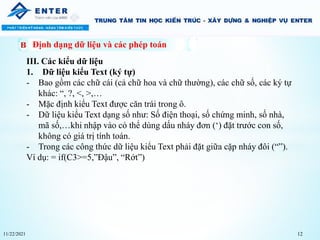 11/22/2021 12
Định dạng dữ liệu và các phép toán
III. Các kiểu dữ liệu
1. Dữ liệu kiểu Text (ký tự)
- Bao gồm các chữ cái (cả chữ hoa và chữ thường), các chữ số, các ký tự
khác: “, ?, <, >,…
- Mặc định kiểu Text được căn trái trong ô.
- Dữ liệu kiểu Text dạng số như: Số điện thoại, số chứng minh, số nhà,
mã số,…khi nhập vào có thể dùng dấu nháy đơn (‘) đặt trước con số,
không có giá trị tính toán.
- Trong các công thức dữ liệu kiểu Text phải đặt giữa cặp nháy đôi (“”).
Ví dụ: = if(C3>=5,”Đậu”, “Rớt”)
 