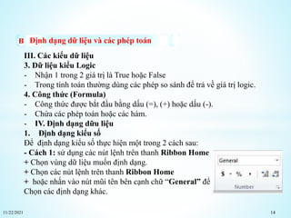 11/22/2021 14
Định dạng dữ liệu và các phép toán
III. Các kiểu dữ liệu
3. Dữ liệu kiểu Logic
- Nhận 1 trong 2 giá trị là True hoặc False
- Trong tính toán thường dùng các phép so sánh để trả về giá trị logic.
4. Công thức (Formula)
- Công thức được bắt đầu bằng dấu (=), (+) hoặc dấu (-).
- Chứa các phép toán hoặc các hàm.
- IV. Định dạng dữu liệu
1. Định dạng kiểu số
Để định dạng kiểu số thực hiện một trong 2 cách sau:
- Cách 1: sử dụng các nút lệnh trên thanh Ribbon Home
+ Chọn vùng dữ liệu muốn định dạng.
+ Chọn các nút lệnh trên thanh Ribbon Home
+ hoặc nhấn vào nút mũi tên bên cạnh chữ “General” để
Chọn các định dạng khác.
 