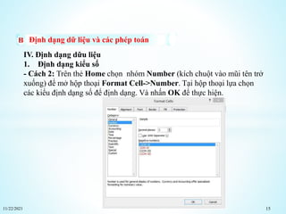 11/22/2021 15
Định dạng dữ liệu và các phép toán
IV. Định dạng dữu liệu
1. Định dạng kiểu số
- Cách 2: Trên thẻ Home chọn nhóm Number (kích chuột vào mũi tên trở
xuống) để mở hộp thoại Format Cell->Number. Tại hộp thoại lựa chọn
các kiểu định dạng số để định dạng. Và nhấn OK để thực hiện.
 
