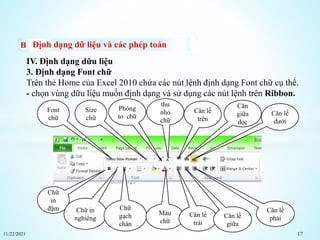 11/22/2021 17
Định dạng dữ liệu và các phép toán
IV. Định dạng dữu liệu
3. Định dạng Font chữ
Trên thẻ Home của Excel 2010 chứa các nút lệnh định dạng Font chữ cụ thể.
- chọn vùng dữu liệu muốn định dạng và sử dụng các nút lệnh trên Ribbon.
Font
chữ
Size
chữ
Phóng
to chữ
thu
nhỏ
chữ
Căn lề
trên
Căn
giữa
dọc
Căn lề
dưới
Chữ
in
đậm Chữ in
nghiêng
Chữ
gạch
chân
Màu
chữ
Căn lề
trái
Căn lề
giữa
Căn lề
phải
 
