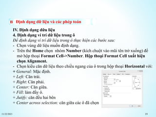 11/22/2021 19
Định dạng dữ liệu và các phép toán
IV. Định dạng dữu liệu
4. Định dạng ví trí dữ liệu trong ô
Để định dạng ví trí dữ liệu trong ô thực hiện các bước sau:
- Chọn vùng dữ liệu muốn định dạng.
- Trên thẻ Home chọn nhóm Number (kích chuột vào mũi tên trở xuống) để
mở hộp thoại Format Cell->Number. Hộp thoại Format Cell xuất hiện
chọn Alignment.
- Chọn kiểu căn dữ liệu theo chiều ngang của ô trong hộp thoại Horizontal với:
+ General: Mặc định.
+ Left: Căn trái.
+ Right: Căn phải.
+ Center: Căn giữa.
+ Fill: làm đầy ô.
+ Jutify: căn đều hai bên
+ Center across selection: căn giữa các ô đã chọn
 