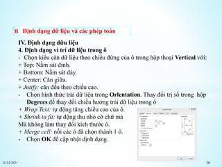 11/22/2021 20
Định dạng dữ liệu và các phép toán
IV. Định dạng dữu liệu
4. Định dạng ví trí dữ liệu trong ô
- Chọn kiểu căn dữ liệu theo chiều đứng của ô trong hộp thoại Vertical với:
+ Top: Nằm sát đỉnh.
+ Bottom: Nằm sát đáy.
+ Center: Căn giữa.
+ Jutify: căn đều theo chiều cao.
- Chọn hình thức trải dữ liệu trong Orlentation. Thay đổi trị số trong hộp
Degrees để thay đổi chiều hướng trải dữ liệu trong ô
+ Wrap Text: tự động tăng chiều cao của ô.
+ Shrink to fit: tự động thu nhỏ cỡ chữ mà
Mà không làm thay đổi kích thước ô.
+ Merge cell: nối các ô đã chọn thành 1 ô.
- Chọn OK để cập nhật dịnh dạng.
 