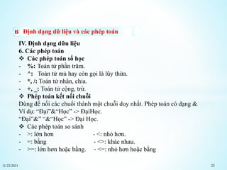 11/22/2021 22
Định dạng dữ liệu và các phép toán
IV. Định dạng dữu liệu
6. Các phép toán
 Các phép toán số học
- %: Toán tử phần trăm.
- ^: Toán tử mủ hay còn gọi là lũy thừa.
- *, /: Toán tử nhân, chia.
- +, _: Toán tử cộng, trừ.
 Phép toán kết nối chuỗi
Dùng để nối các chuổi thành một chuỗi duy nhất. Phép toán có dạng &
Ví dụ: “Đại”&“Học” -> ĐạiHọc.
“Đại”&” “&“Học” -> Đại Học.
 Các phép toán so sánh
- >: lớn hơn - <: nhỏ hơn.
- =: bằng - <>: khác nhau.
- >=: lớn hơn hoặc bằng. - <=: nhỏ hơn hoặc bằng
 