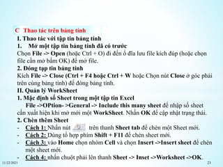 11/22/2021 23
Thao tác trên bảng tính
I. Thao tác với tập tin bảng tính
1. Mở một tập tin bảng tính đã có trước
Chọn File -> Open (hoặc Ctrl + O) đi đến ổ đĩa lưu file kích đúp (hoặc chọn
file cần mở bấm OK) để mở file.
2. Đóng tạp tin bảng tính
Kích File -> Close (Ctrl + F4 hoặc Ctrl + W hoặc Chọn nút Close ở góc phải
trên cùng bảng tính) để đóng bảng tính.
II. Quản lý WorkSheet
1. Mặc định số Sheet trong một tập tin Excel
File ->OPtion- >General -> Include this many sheet để nhập số sheet
cần xuất hiện khi mở mới một WorkSheet. Nhấn OK để cập nhật trạng thái.
2. Chèn thêm Sheet
- Cách 1: Nhấn nút trên thanh Sheet tab để chèn một Sheet mới.
- Cách 2: Dùng tổ hợp phím Shift + F11 để chèn sheet mới.
- Cách 3: vào Home chọn nhóm Cell và chọn Insert ->Insert sheet để chèn
một sheet mới.
- Cách 4: nhấn chuột phải lên thanh Sheet -> Inset ->Worksheet ->OK.
 