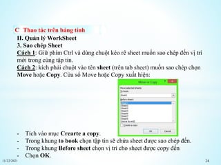 11/22/2021 24
Thao tác trên bảng tính
II. Quản lý WorkSheet
3. Sao chép Sheet
Cách 1: Giữ phím Ctrl và dùng chuột kéo rê sheet muốn sao chép đến vị trí
mới trong cùng tập tin.
Cách 2: kích phải chuột vào tên sheet (trên tab sheet) muốn sao chép chọn
Move hoặc Copy. Cửa sổ Move hoặc Copy xuất hiện:
- Tích vào mục Crearte a copy.
- Trong khung to book chọn tập tin sẽ chứa sheet được sao chép đến.
- Trong khung Before sheet chọn vị trí cho sheet được copy đến
- Chọn OK.
 