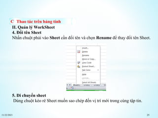 11/22/2021 25
Thao tác trên bảng tính
II. Quản lý WorkSheet
4. Đổi tên Sheet
Nhấn chuột phải vào Sheet cần đổi tên và chọn Rename để thay đổi tên Sheet.
5. Di chuyển sheet
Dùng chuột kéo rê Sheet muốn sao chép đến vị trí mới trong cùng tập tin.
 