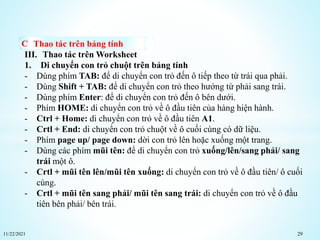 11/22/2021 29
Thao tác trên bảng tính
III. Thao tác trên Worksheet
1. Di chuyển con trỏ chuột trên bảng tính
- Dùng phím TAB: để di chuyển con trỏ đến ô tiếp theo từ trái qua phải.
- Dùng Shift + TAB: để di chuyển con trỏ theo hướng từ phải sang trái.
- Dùng phím Enter: để di chuyển con trỏ đến ô bên dưới.
- Phím HOME: di chuyển con trỏ về ô đầu tiên của hàng hiện hành.
- Ctrl + Home: di chuyển con trỏ về ô đầu tiên A1.
- Crtl + End: di chuyển con trỏ chuột về ô cuối cùng có dữ liệu.
- Phím page up/ page down: dời con trỏ lên hoặc xuống một trang.
- Dùng các phím mũi tên: để di chuyển con trỏ xuống/lên/sang phải/ sang
trái một ô.
- Crtl + mũi tên lên/mũi tên xuống: di chuyển con trỏ về ô đầu tiên/ ô cuối
cùng.
- Crtl + mũi tên sang phải/ mũi tên sang trái: di chuyển con trỏ về ô đầu
tiên bên phải/ bên trái.
 