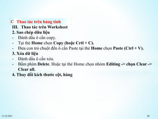 11/22/2021 30
Thao tác trên bảng tính
III. Thao tác trên Worksheet
2. Sao chép dữu liệu
- Đánh dấu ô cần copy.
- Tại thẻ Home chọn Copy (hoặc Crtl + C).
- Đưa con trỏ chuột đến ô cần Paste tại thẻ Home chọn Paste (Ctrl + V).
3. Xóa dữ liệu
- Đánh dấu ô cần xóa.
- Bấm phím Delete. Hoặc tại thẻ Home chọn nhóm Editing -> chọn Clear ->
Clear all.
4. Thay đổi kích thước cột, hàng
 