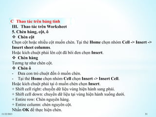 11/22/2021 31
Thao tác trên bảng tính
III. Thao tác trên Worksheet
5. Chèn hàng, cột, ô
 Chèn cột
Chọn cột hoặc nhiều cột muốn chèn. Tại thẻ Home chọn nhóm Cell -> Insert ->
Insert sheet columns.
Hoặc kích chuột phải lên cột đã bôi đen chọn Insert.
 Chèn hàng
Tương tự như chèn cột.
 Chèn ô
- Đưa con trỏ chuột đến ô muốn chèn.
- Tại thẻ Home chọn nhóm Cell chọn Insert -> Insert Cell.
Hoặc kích chuột phải tại ô muốn chèn chọn Insert.
+ Shift cell right: chuyễn dữ liệu vùng hiện hành sang phải.
+ Shift cell down: chuyển dữ liệu tại vùng hiện hành xuống dưới.
+ Entire row: Chèn nguyên hàng.
+ Entire column: chèn nguyên cột.
Nhấn OK để thực hiện chèn.
 