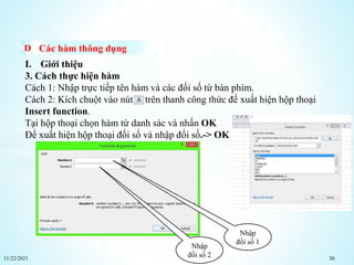 11/22/2021 36
Các hàm thông dụng
I. Giới thiệu
3. Cách thực hiện hàm
Cách 1: Nhập trực tiếp tên hàm và các đối số từ bàn phím.
Cách 2: Kích chuột vào nút trên thanh công thức đế xuất hiện hộp thoại
Insert function.
Tại hộp thoại chọn hàm từ danh sác và nhấn OK
Để xuất hiện hộp thoại đối số và nhập đối số.-> OK
Nhập
đối số 1
Nhập
đối số 2
 
