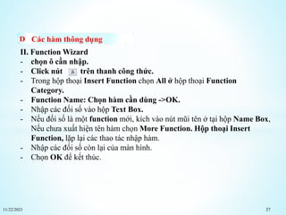 11/22/2021 37
Các hàm thông dụng
II. Function Wizard
- chọn ô cần nhập.
- Click nút trên thanh công thức.
- Trong hộp thoại Insert Function chọn All ở hộp thoại Function
Category.
- Function Name: Chọn hàm cần dùng ->OK.
- Nhập các đối số vào hộp Text Box.
- Nếu đối số là một function mới, kích vào nút mũi tên ở tại hộp Name Box,
Nếu chưa xuất hiện tên hàm chọn More Function. Hộp thoại Insert
Function, lặp lại các thao tác nhập hàm.
- Nhập các đối số còn lại của màn hình.
- Chọn OK để kết thúc.
 
