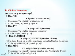 11/22/2021 38
Các hàm thông dụng
III. Hàm xử lý dữ liệu dạng số
 Hàm ABS
Cú pháp: =ABS(Number)
- Công dụng: Trả về giá trị tuyệt đối của số
- Ví dụ: ABS(-10) trả về gí trị là 10.
 Hàm INT
Cú pháp: = INT(Number)
- Công dụng: Trả về phần nguye của số number
- Vid dụ: Int(5.9) trả về giá trị 5
 Hàm QUOTIENT
Cú pháp: =QUOTIENT(Number, divisor)
- Công dụng: Trả về giá trị phần nguyên của phép chia Number cho divisor.
- Ví dụ: QUOTIENT(10,3) trả về giá trị 3.
 Hàm MOD
Cú pháp: = MOD(Number, divisor)
- Công dụng: Trả về giá trị phần dư của phép chia Number cho divisor.
- Ví dụ: MOD(10,3) trả về giá trị 1.
 