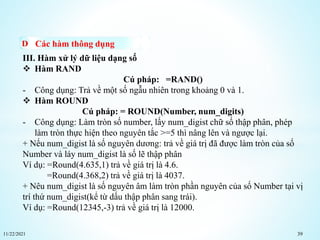11/22/2021 39
Các hàm thông dụng
III. Hàm xử lý dữ liệu dạng số
 Hàm RAND
Cú pháp: =RAND()
- Công dụng: Trả về một số ngẫu nhiên trong khoảng 0 và 1.
 Hàm ROUND
Cú pháp: = ROUND(Number, num_digits)
- Công dụng: Làm tròn số number, lấy num_digist chữ số thập phân, phép
làm tròn thực hiện theo nguyên tắc >=5 thì nâng lên và ngược lại.
+ Nếu num_digist là số nguyên dương: trả về giá trị đã được làm tròn của số
Number và láy num_digist là số lẽ thập phân
Ví dụ: =Round(4.635,1) trả về giá trị là 4.6.
=Round(4.368,2) trả về giá trị là 4037.
+ Nêu num_digist là số nguyên âm làm tròn phần nguyên của số Number tại vị
trí thứ num_digist(kể từ dấu thập phân sang trái).
Ví dụ: =Round(12345,-3) trả về giá trị là 12000.
 