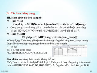 11/22/2021 41
Các hàm thông dụng
III. Hàm xử lý dữ liệu dạng số
 Hàm SUM
Cú pháp: = SUM(Number1, [number2]],…) hoặc =SUM(vùng)
- Công dụng: trả về tổng giá trị của danh sách các đối số hoặc của vùng.
- Ví dụ: G2=4, G3=7,G4=6 thì =SUM(G2:G4) trả về giá trị là 17.
 Hàm SUMIF
Cú pháp: =SUMIF(Range,criteria,[sum_range])
- Công dụng: Tính tổng giá trị của các ô trong vùng tính tổng sum_range tương
ứng với các ô trong vùng range thỏa mãn điều kiện criteria.
- Ví dụ:
Tại ô E3 lập công thức:
=SUMIF($A$2:$A$7,"A",$B$2:$B$7)
Tuy nhiên, với công thức trên ta không thể sao
Chép được cho các ô còn lại để tính loại B,C được mà thay bằng công thức sau để
tính: =SUMIF($A$2:$A$7,D3,$B$2:$B$7). 2 công thức đều cho 1 kết quả là 98.
 