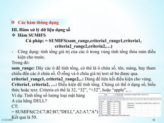 11/22/2021 42
Các hàm thông dụng
III. Hàm xử lý dữ liệu dạng số
 Hàm SUMIFS
Cú pháp: = SUMIFS(sum_range,criteria1_range1,criteria1,
criteria2_range2,criteria2,…)
- Công dụng: tính tổng giá trị của các ô trong vùng tính tổng thỏa mản điều
kiện cho trước.
Trong đó:
sum_range: Dãy các ô để tính tổng, có thể là ô chứa số, tên, mảng, hay tham
chiếu đến các ô chứa số. Ô rỗng và ô chứa giá trị text sẽ bỏ được qua.
criteria1_range1, criteria2_range2,..: Dùng để liên kết điều kiện cho vùng.
Criteria1, criteria2, …: Điều kiện để tính tổng. Chúng có thể ở dạng số, biểu
thức hoặc text. Criteria có thể là 32, “32”, “>32”, hoặc “apple”,…
Ví dụ: Tính tổng số lượng loại mặt hàng
A của hãng DELL?
CT:
= SUMIFS(C2:C7,B2:B7,"DELL",A2:A7,"A")
Kết quả là 50.
 
