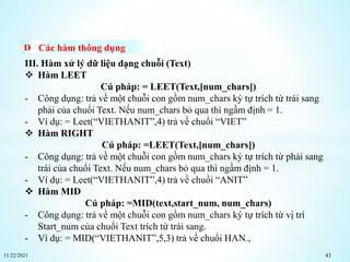 11/22/2021 43
Các hàm thông dụng
III. Hàm xử lý dữ liệu dạng chuỗi (Text)
 Hàm LEET
Cú pháp: = LEET(Text,[num_chars])
- Công dụng: trả về một chuỗi con gồm num_chars ký tự trích từ trái sang
phải của chuổi Text. Nếu num_chars bỏ qua thì ngầm định = 1.
- Ví dụ: = Leet(“VIETHANIT”,4) trả về chuổi “VIET”
 Hàm RIGHT
Cú pháp: =LEET(Text,[num_chars])
- Công dụng: trả về một chuỗi con gồm num_chars ký tự trích từ phải sang
trái của chuổi Text. Nếu num_chars bỏ qua thì ngầm định = 1.
- Ví dụ: = Leet(“VIETHANIT”,4) trả về chuổi “ANIT”
 Hàm MID
Cú pháp: =MID(text,start_num, num_chars)
- Công dụng: trả về một chuỗi con gồm num_chars ký tự trích từ vị trí
Start_num của chuổi Text trích từ trái sang.
- Ví dụ: = MID(“VIETHANIT”,5,3) trả về chuổi HAN.,
 