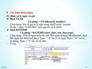 11/22/2021 46
Các hàm thông dụng
IV. Hàm xử lý ngày và giờ
 Hàm YEAR
Cú pháp: =YEAR(serial_number)
- Công dụng: Trả về giá trị là năm trong chuỗi serial_number.
- Ví dụ: = day(“15/04/2014”) kết quả trả về là 2014.
 Hàm DATEDIF
Cú pháp: =DATEDIF(start_date, end_date,type)
- Công dụng: Tính số ngày giữa hai mốc thời gian từ ngày bắt đầu(start_day)
đến ngày kết thúc(end_day). Type = “d” trả về số ngày, Type =“m” trả về
số tháng, Type = “y” trả về số năm.
- Ví dụ:
 