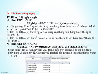 11/22/2021 47
Các hàm thông dụng
IV. Hàm xử lý ngày và giờ
 Hàm EOMONHT
Cú pháp: =EOMONTH(start_date,monhts)
- Công dụng: Trả về ngày cuối cùng của tháng trước hoặc sau số tháng chỉ định.
- Ví dụ: Tại ô A2 có dữ liệu là 03/2/2012 .
=EOMONTH(A2,2) trả về ngày cuối cùng của tháng sau tháng hai 2 tháng là
30/4/2012.
=EOMONTH(A2,-3) trả về ngày cuối cùng của tháng trước tháng hia 2 tháng là
30/11/2012.
 Hàm NETWORKDAY
Cú pháp: =NETWORKDAY(start_date, end_date,holidays)
-Công dụng: Trả về số ngày làm việc trong mốc thời gian đưa ra sau khi trừ đi
ngày nghĩ và các ngày lễ. Các ngày lễ phải để gần nhau để chọn thành một vùng.
- Ví dụ:
 