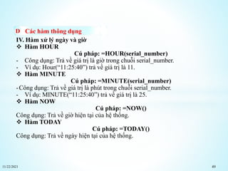 11/22/2021 49
Các hàm thông dụng
IV. Hàm xử lý ngày và giờ
 Hàm HOUR
Cú pháp: =HOUR(serial_number)
- Công dụng: Trả về giá trị là giờ trong chuỗi serial_number.
- Ví dụ: Hour(“11:25:40”) trả về giá trị là 11.
 Hàm MINUTE
Cú pháp: =MINUTE(serial_number)
-Công dụng: Trả về giá trị là phút trong chuỗi serial_number.
- Ví dụ: MINUTE(“11:25:40”) trả về giá trị là 25.
 Hàm NOW
Cú pháp: =NOW()
Công dụng: Trả về giờ hiện tại của hệ thống.
 Hàm TODAY
Cú pháp: =TODAY()
Công dụng: Trả về ngày hiện tại của hệ thống.
 
