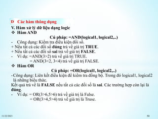 11/22/2021 50
Các hàm thông dụng
V. Hàm xử lý dữ liệu dạng logic
 Hàm AND
Cú pháp: =AND(logical1, logical2,..)
- Công dụng: Kiểm tra điều kiện đối số.
+ Nếu tất cả các đối số đúng trả về giá trị TRUE.
+ Nếu tất cả các đối số sai trả về giá trị FALSE.
- Ví dụ: =AND(3>2) trả về giá trị TRUE.
= AND(3<2, 3<4) trả về giá trị FALSE.
 Hàm OR
Cú pháp: =OR(logical1, logical2,..)
-Công dụng: Liên kết điều kiện để kiểm tra đồng bộ. Trong đó logical1, logical2
là những biểu thức.
Kết quả trả về là FALSE nếu tất cả các đối số là sai. Các trường hợp còn lại là
đúng.
- Ví dụ: = OR(3>6,5>6) trả về giá trị là False.
= OR(3>4,5>4) trả về giá trị là Truse.
 