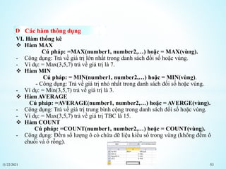11/22/2021 53
Các hàm thông dụng
VI. Hàm thống kê
 Hàm MAX
Cú pháp: =MAX(number1, number2,…) hoặc = MAX(vùng).
- Công dụng: Trả về giá trị lớn nhất trong danh sách đối số hoặc vùng.
- Ví dụ: = Max(3,5,7) trả về giá trị là 7.
 Hàm MIN
Cú pháp: = MIN(number1, number2,…) hoặc = MIN(vùng).
- Công dụng: Trả về giá trị nhỏ nhất trong danh sách đối số hoặc vùng.
- Ví dụ: = Min(3,5,7) trả về giá trị là 3.
 Hàm AVERAGE
Cú pháp: =AVERAGE(number1, number2,…) hoặc = AVERGE(vùng).
- Công dụng: Trả về giá trị trung bình cộng trong danh sách đối số hoặc vùng.
- Ví dụ: = Max(3,5,7) trả về giá trị TBC là 15.
 Hàm COUNT
Cú pháp: =COUNT(number1, number2,…) hoặc = COUNT(vùng).
- Công dụng: Đếm số lượng ô có chứa dữ liệu kiểu số trong vùng (không đếm ô
chuổi và ô rỗng).
 
