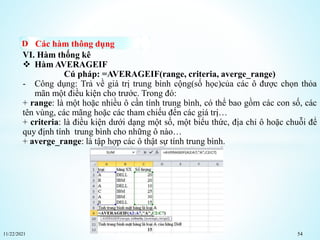 11/22/2021 54
Các hàm thông dụng
VI. Hàm thống kê
 Hàm AVERAGEIF
Cú pháp: =AVERAGEIF(range, criteria, averge_range)
- Công dụng: Trả về giá trị trung bình cộng(số học)của các ô được chọn thỏa
mãn một điều kiện cho trước. Trong đó:
+ range: là một hoặc nhiều ô cần tính trung bình, có thể bao gồm các con số, các
tên vùng, các mãng hoặc các tham chiếu đến các giá trị…
+ criteria: là điều kiện dưới dạng một số, một biểu thức, địa chỉ ô hoặc chuỗi để
quy định tính trung bình cho những ô nào…
+ averge_range: là tập hợp các ô thật sự tính trung bình.
 
