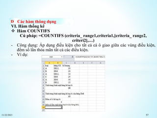 11/22/2021 57
Các hàm thông dụng
VI. Hàm thống kê
 Hàm COUNTIFS
Cú pháp: =COUNTIFS (criteria_ range1,criteria1,[criteria_ range2,
criteri2],…)
- Công dụng: Áp dụng điều kiện cho tất cả cá ô giao giữa các vùng điều kiện,
đếm số lần thỏa mãn tất cả các điều kiện.
- Ví dụ:
 