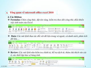11/22/2021 6
Tổng quan về microsoft office excel 2010
4. Các Ribbon
 Formulas: Chèn công thức, đặt tên vùng, kiểm tra theo dõi công thứ, điều khiển
việc tính toán của Excel.
 Data: Các nút lệnh thao tác đối với dữ liệu trong và ngoài, cá danh sách, phân tích
dữ liệu,…
 Review: Các nút lệnh như kiểm tra chính tả, hỗ trợ dịch từ, thêm chú thích vào các
ô, các thiết lập bào vệ bảng tính.
 