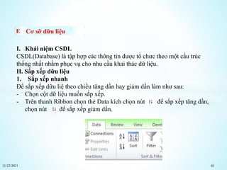 11/22/2021 61
Cơ sỡ dữu liệu
I. Khái niệm CSDL
CSDL(Database) là tập hợp các thông tin được tổ chưc theo một cấu trúc
thống nhất nhằm phục vụ cho nhu cầu khai thác dữ liệu.
II. Sắp xếp dữu liệu
1. Sắp xếp nhanh
Để sắp xếp dữu liệ theo chiều tăng dần hay giảm dần làm như sau:
- Chọn cột dữ liệu muốn sắp xếp.
- Trên thanh Ribbon chọn thẻ Data kích chọn nút để sắp xếp tăng dần,
chọn nút để sắp xếp giảm dần.
 