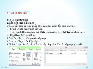 11/22/2021 62
Cơ sỡ dữu liệu
II. Sắp xếp dữu liệu
2. Sắp xếp theo điều kiện
Để sắp xếp dữu liệ theo chiều tăng dần hay giảm dần làm như sau:
- Chọn cột dữ liệu muốn sắp xếp.
- Trên thanh Ribbon chọn thẻ Data chọn nhóm Sort&Fiter và chọn Sort.
- Hộp thoại Sort xuất hiện:
+ Sort by: Chọn trường muốn sắp xếp.
+ Sort on: Chọn điều kiện sắp xếp.
+ Order: kiểu sắp xếp, A to Z: sắp xếp tăng dần; Z to A: sắp xếp giảm dần.
 