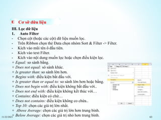 11/22/2021 63
Cơ sỡ dữu liệu
III. Lọc dữ liệu
1. Auto Filter
- Chọn cột (hoặc các cột) dữ liệu muốn lọc.
- Trên Ribbon chọn thẻ Data chọn nhóm Sort & Filter -> Filter.
- Kích vào mũi tên ô đầu tiên.
- Kích vào text Filter.
- Kích vào nội dung muốn lọc hoặc chọn điều kiện lọc.
+ Equal: so sánh bằng.
+ Does not equal: só sánh khác.
+ Is greater than: so sánh lớn hơn.
+ Begins with: điều kiện bắt đầu với.
+ Is greater than or equal to: so sánh lớn hơn hoặc bằng.
+ Does not begin with: điều kiện không bắt đầu với..
+ Does not end with: điều kiện không kết thúc với…
+ Contains: điều kiện có chứ…
+ Does not contains: điều kiện không co chứa..
+ Top 10: chọn các giá trị lớn nhất.
+ Above Average: chọn các giá trị lớn hơn trung bình.
+ Below Average: chọn các giá trị nhỏ hơn trung bình.
 
