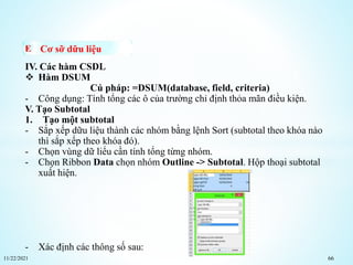 11/22/2021 66
Cơ sỡ dữu liệu
IV. Các hàm CSDL
 Hàm DSUM
Cú pháp: =DSUM(database, field, criteria)
- Công dụng: Tính tổng các ô của trường chỉ định thỏa mãn điều kiện.
V. Tạo Subtotal
1. Tạo một subtotal
- Sắp xếp dữu liệu thành các nhóm bằng lệnh Sort (subtotal theo khóa nào
thì sắp xếp theo khóa đó).
- Chọn vùng dữ liểu cần tính tổng từng nhóm.
- Chọn Ribbon Data chọn nhóm Outline -> Subtotal. Hộp thoại subtotal
xuất hiện.
- Xác định các thông số sau:
 