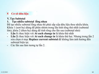 11/22/2021 68
Cơ sỡ dữu liệu
V. Tạo Subtotal
1. Tạo nhiều subtotal lồng nhau
Để tạo nhiều subtotal lồng nhau thì phải sắp xếp dữu liệu thoe nhiều khóa.
Khóa 1 (sort by) dùng để phân nhóm trong lần tính tổng thứ nhất (subtotal
lớn), khóa 2 (then by) dùng để tính tổng cho lần sau (subtotal nhỏ)
- Lần 1: thưc hiện với At each change in là khóa thứ nhất
- Lần 2: thưc hiện với At each change in là khóa thứ hai. Nhưng trong lần 2
xóa chọn ở mục Replace current subtotal để không làm ảnh hưởng đến
subtotal hiện tại.
- Các lần sau làm tương tự lần 2.
 