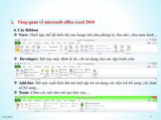 11/22/2021 7
Tổng quan về microsoft office excel 2010
4. Các Ribbon
 View: Thiết lập chế độ hiển thị của bangt ính như phóng to, thu nhỏ, chia màn hình…
 Developer: Tab này mặc định là ẩn, chỉ sử dụng cho các lập trình viên.
 Add-Ins: Tab này xuất hiện khi mở một tập tin sử dụng các tiện ích bổ sung, các hàm
số bổ sung…
 Team: Chứa các nút như nút tạo báo cáo,…
 