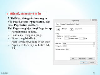11/22/2021 79
Biểu đồ, phím tắt và in ấn
2. Thiết lập thông số cho trang in
Vào Page Layout ->Page Setup. hộp
thoại Page Setup xuất hiện.
Tab Page trong hộp thoại Page Setup:
- Portrait: trang in đứng.
- Landscape: trang in ngang.
- Fit to: trang bắt đầu in.
- Page (s) wide by: trang in kết thúc.
- Paper size: kiểu dấy in: Letter, A4,
A3…
 